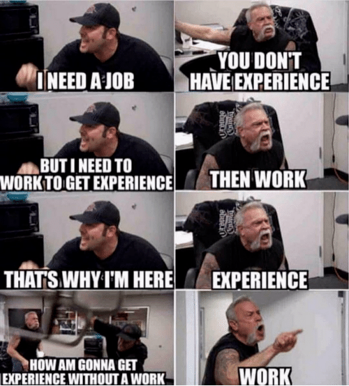 A meme with two angry guys yelling at each other.

Man 1: I need a job
Man 2: You don't have experience
Man 1: But I need to work to get experience
Man 2: Then work
Man 1: That's why I'm here
Man 2: Experience
Man 1: How am I gonna get experience without work
Man 2: Work