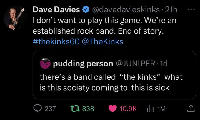 Dave Davies quote tweeting Juniper on Twitter saying" I don't want to play this game. We're an established rock band. End of story. #thekinks60 @TheKinks 

Juniper's original tweet: there's a band called "the kinks" what is this society coming to this is sick